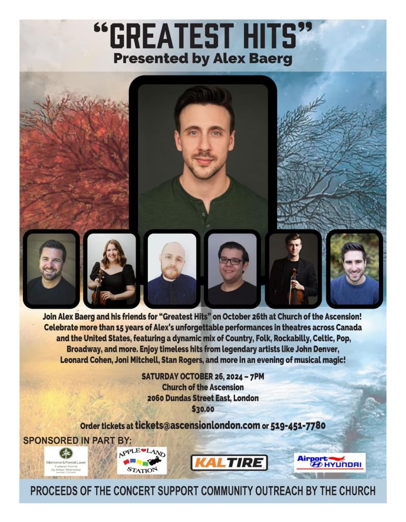 Greatest Hits, a concert presented by Alex Baerg. Join Alex and his friends on October 26 2024 at Church of the Ascension. Celebrate more than 15 years of Alex's unforgettable performances in theatres across Canada and the United States, featuring a dynamic mix of country, folk, rockabilly, celtic pop, broadway, and more. $30. Order tickets at tickets@ascensionlondon.com or 519-451-7780. Proceeds of the concert support community outreach by the church.